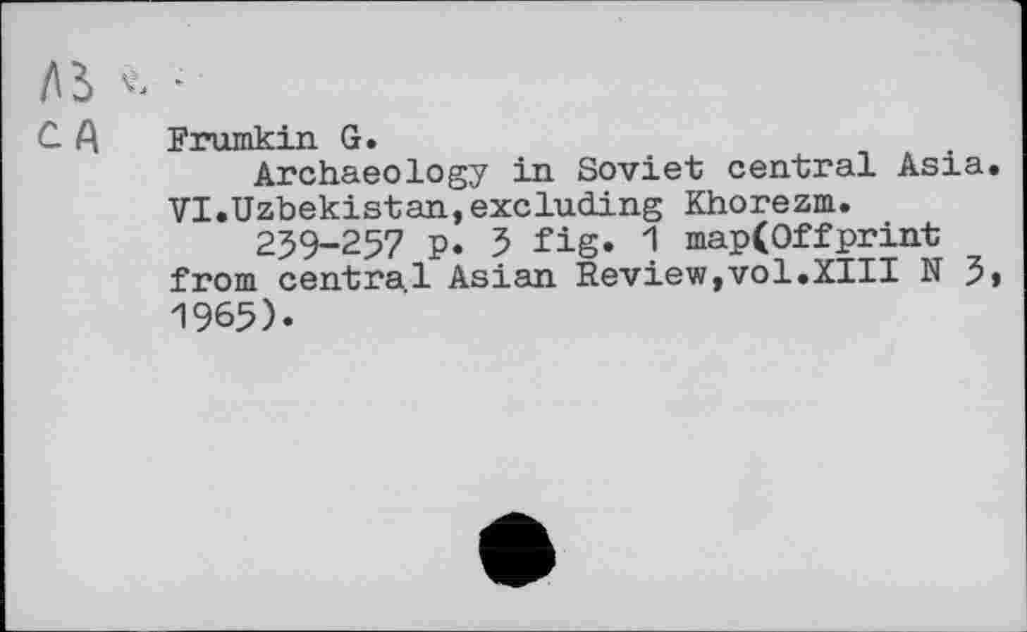 ﻿AS V. -
C A Frumkin G.
Archaeology in Soviet central Asia. VI.Uzbekistan,excluding Khorezm.
259-257 p. 5 fig» 1 map(Offprint from central Asian Review,vol.XIII N 5» 1965).